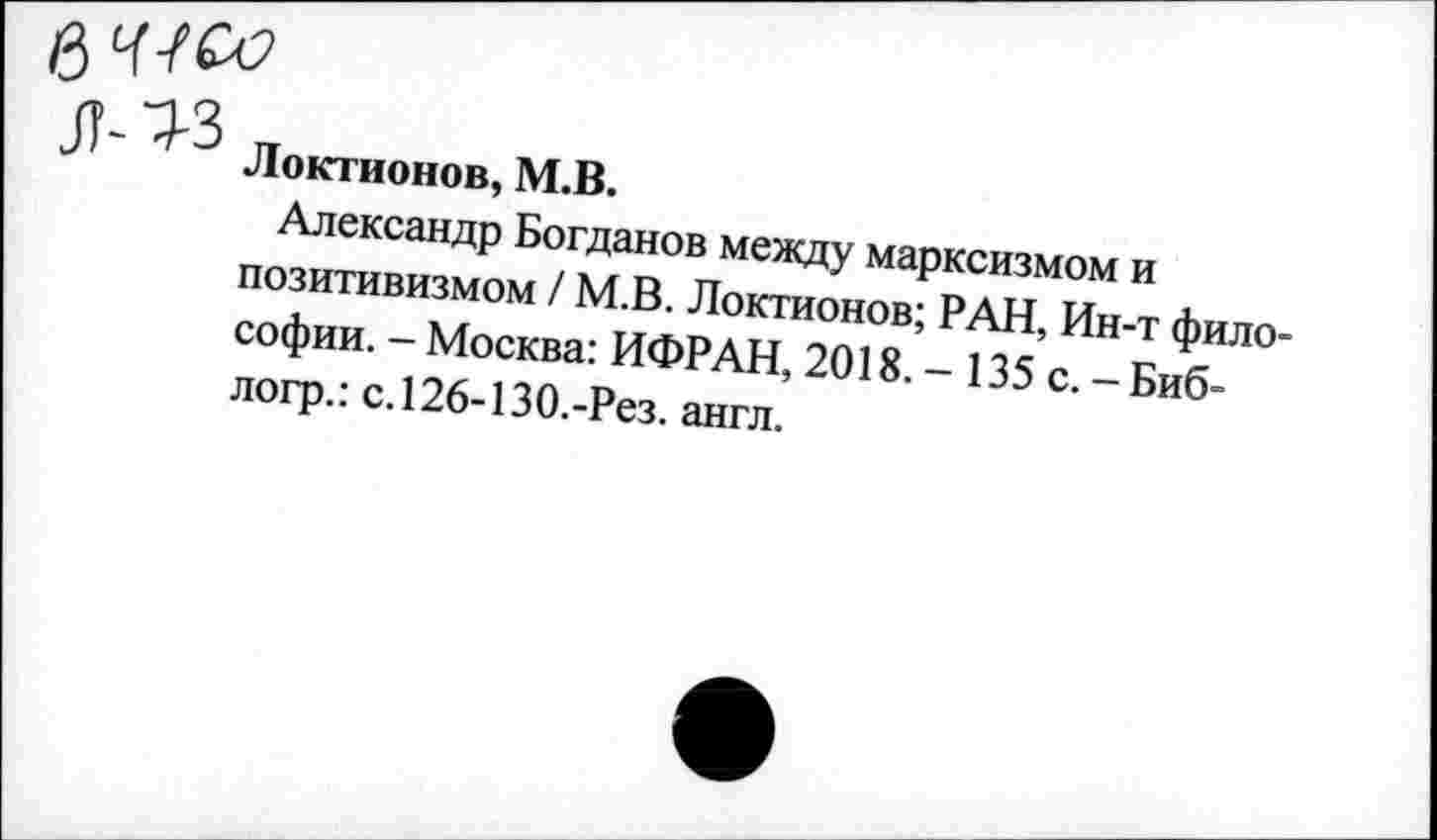 ﻿
Л-^3
Локтионов, М.В.
Александр Богданов между марксизмом и позитивизмом / М.В. Локтионов; РАН, Ин-т философии. - Москва: ИФРАН, 2018. - 135 с. - Биб-логр.: с.126-130.-Рез. англ.